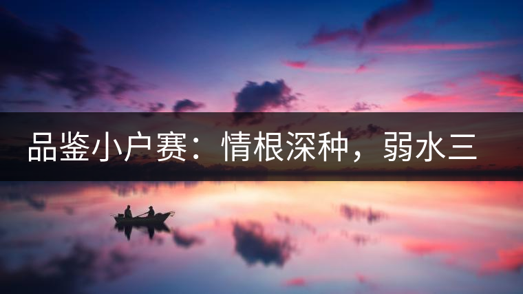 品鑒小戶(hù)賽：情根深種，弱水三千我只取一瓢香濃