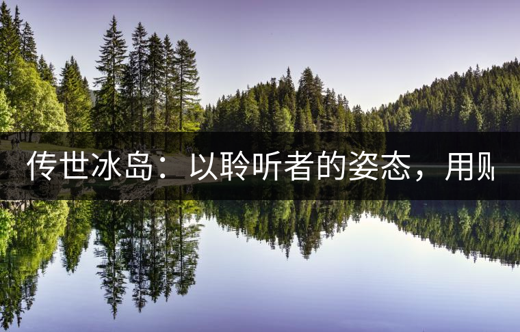 傳世冰島：以聆聽者的姿態(tài)，用貼心創(chuàng)造感動！