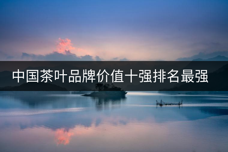 中國茶葉品牌價(jià)值十強(qiáng)排名最強(qiáng)版？