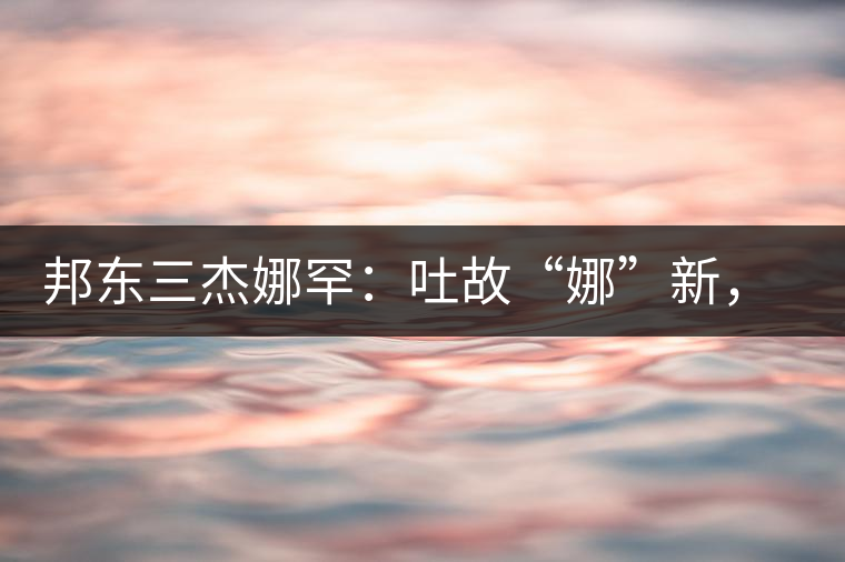 邦東三杰娜罕：吐故“娜”新，震“罕”人心