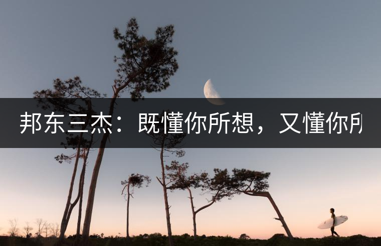 邦東三杰：既懂你所想，又懂你所需！