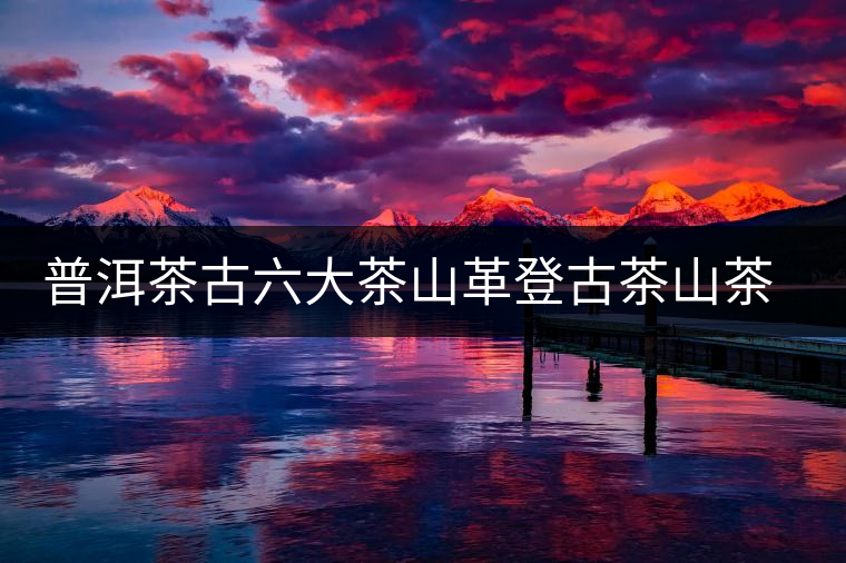 普洱茶古六大茶山革登古茶山茶樹王特點介紹 普洱茶古六大茶山革登古茶山茶樹王特點介紹