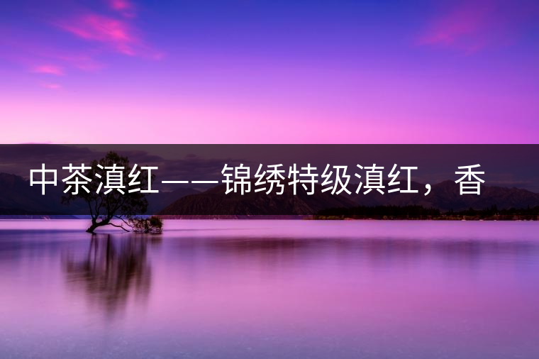中茶滇紅——錦繡特級滇紅，香甜高揚(yáng)滋味鮮爽