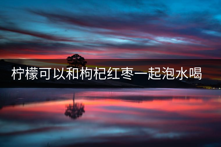 檸檬可以和枸杞紅棗一起泡水喝嗎 檸檬可以和枸杞紅棗一起泡水喝嗎