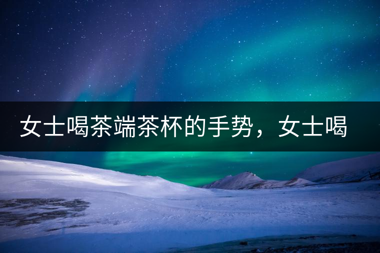 女士喝茶端茶杯的手勢(shì)，女士喝茶手勢(shì)