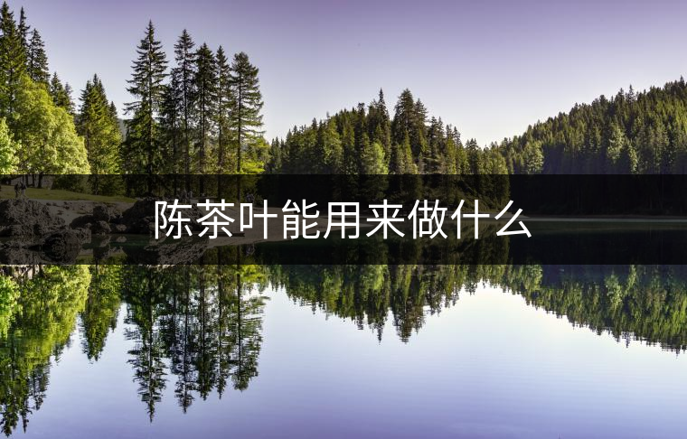 陳茶葉能用來(lái)做什么 陳茶葉能用來(lái)做什么