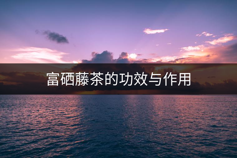 富硒藤茶的功效與作用 富硒藤茶的功效與作用