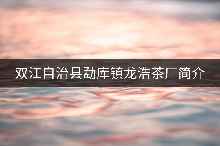 雙江自治縣勐庫鎮(zhèn)龍浩茶廠簡(jiǎn)介 雙江自治縣勐庫鎮(zhèn)龍浩茶廠簡(jiǎn)介