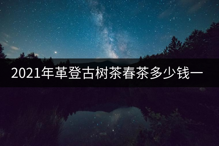 2021年革登古樹(shù)茶春茶多少錢(qián)一公斤