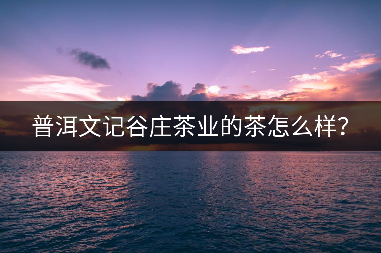 普洱文記谷莊茶業(yè)的茶怎么樣? 普洱文記谷莊茶業(yè)的茶怎么樣?
