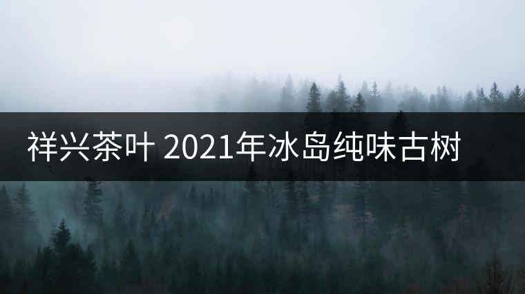 祥興茶葉 2021年冰島純味古樹春茶品質(zhì)好嗎？