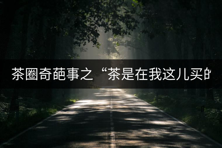 茶圈奇葩事之“茶是在我這兒買的嗎？”