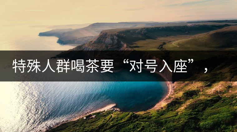 特殊人群喝茶要“對(duì)號(hào)入座”，不同體質(zhì)的人喝不同屬性的茶