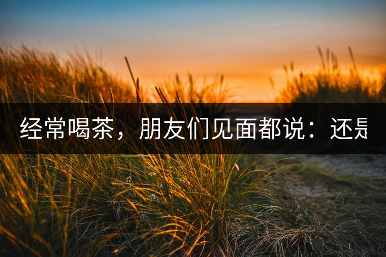 經(jīng)常喝茶，朋友們見面都說：還是老樣子?。? /></p><p><p><img decoding=