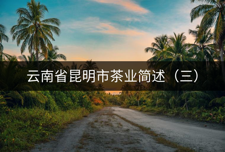 云南省昆明市茶業(yè)簡(jiǎn)述(三) 云南省昆明市茶業(yè)簡(jiǎn)述(三)