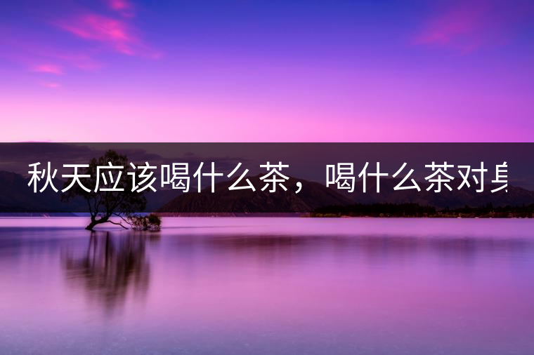 秋天應(yīng)該喝什么茶，喝什么茶對(duì)身體更好！