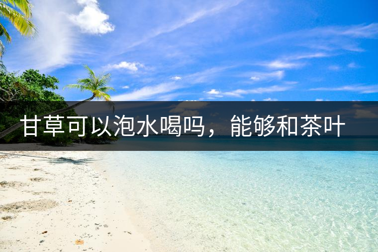 甘草可以泡水喝嗎，能夠和茶葉一起沖泡？