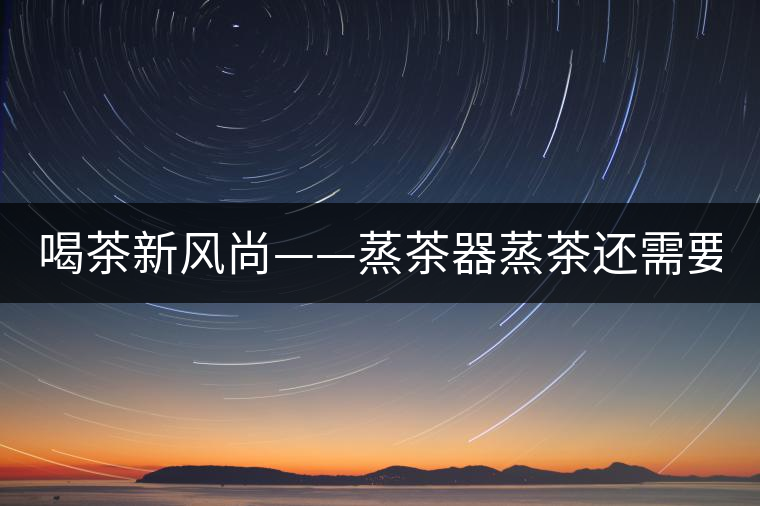 喝茶新風(fēng)尚——蒸茶器蒸茶還需要洗茶嗎？
