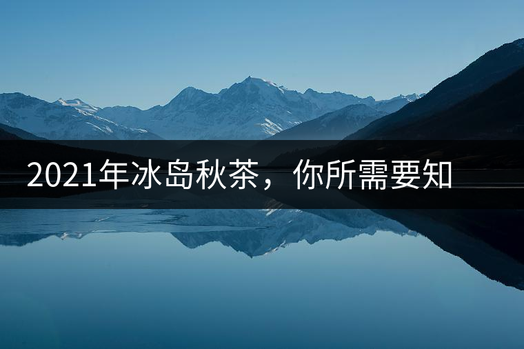 2021年冰島秋茶，你所需要知道的七個(gè)事實(shí)
