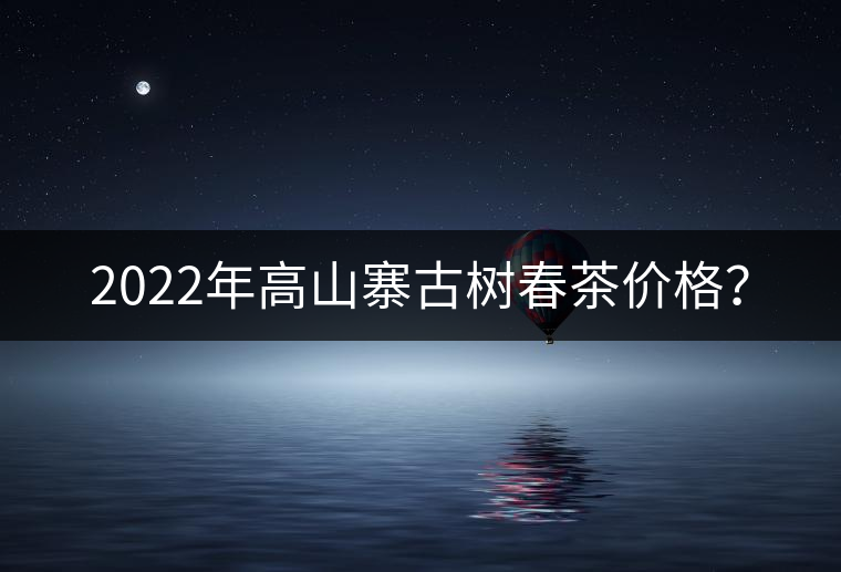 2022年高山寨古樹(shù)春茶價(jià)格？