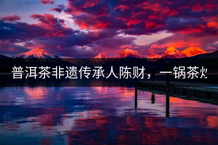 普洱茶非遺傳承人陳財(cái)，一鍋茶炒出10萬(wàn)元