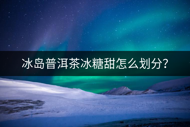 冰島普洱茶冰糖甜怎么劃分？