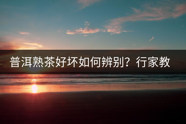 普洱熟茶好壞如何辨別？行家教你3步走！聞茶香、品茶湯、鑒葉底