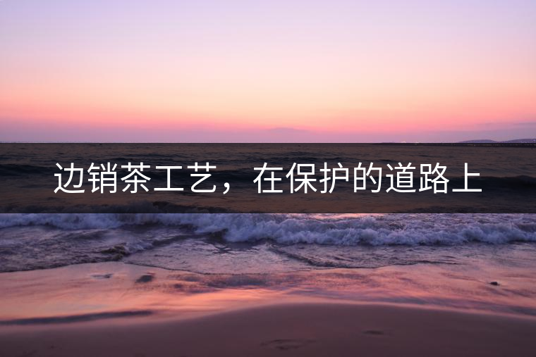 邊銷茶工藝，在保護(hù)的道路上