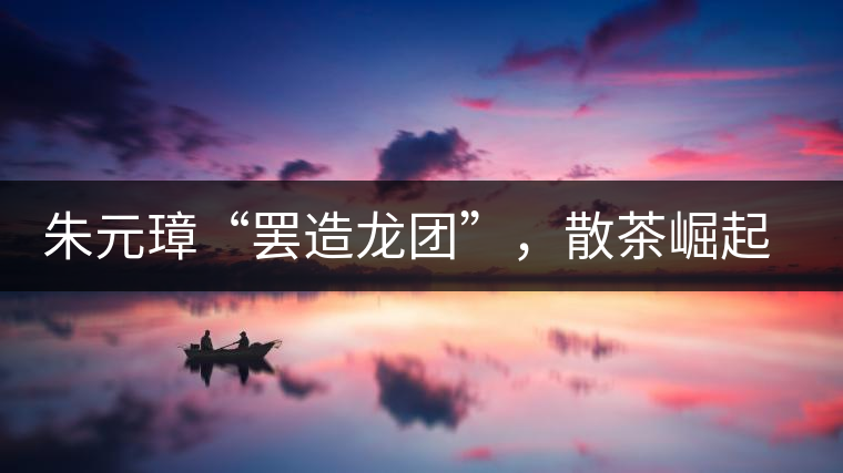 朱元璋“罷造龍團”，散茶崛起，普洱茶特立獨行！