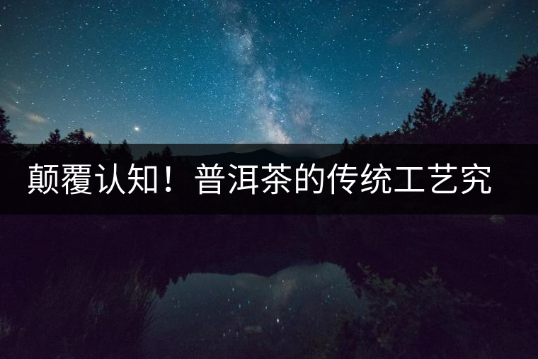 顛覆認知！普洱茶的傳統(tǒng)工藝究竟是什么？