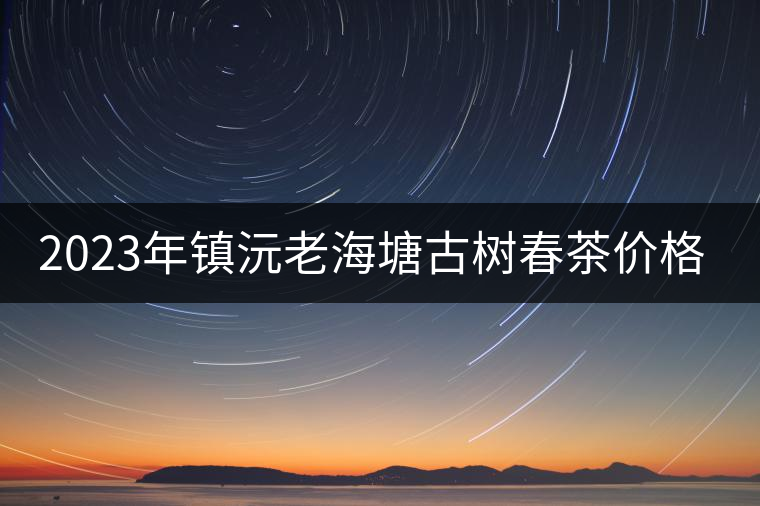 2023年鎮(zhèn)沅老海塘古樹春茶價格是多少？