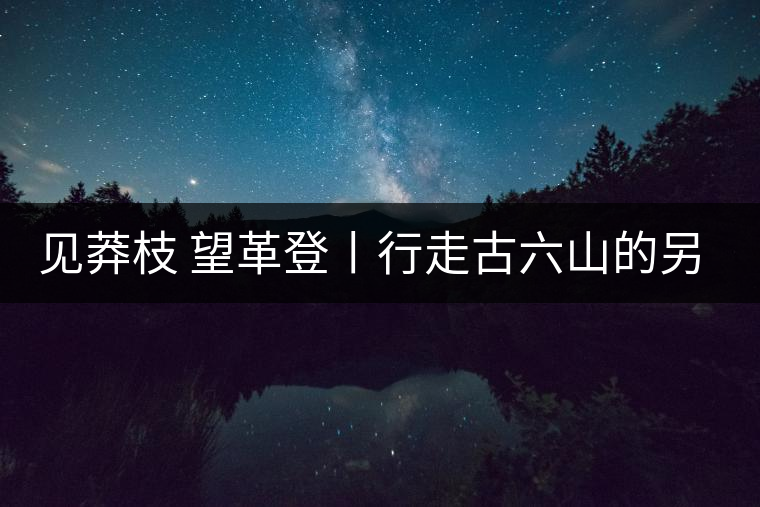 見(jiàn)莽枝 望革登丨行走古六山的另一面
