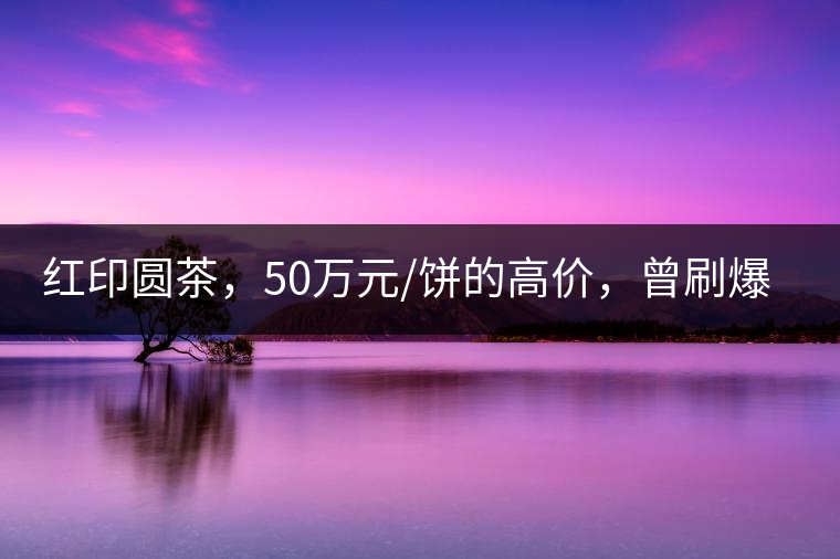 紅印圓茶，50萬(wàn)元/餅的高價(jià)，曾刷爆五十年代茶界