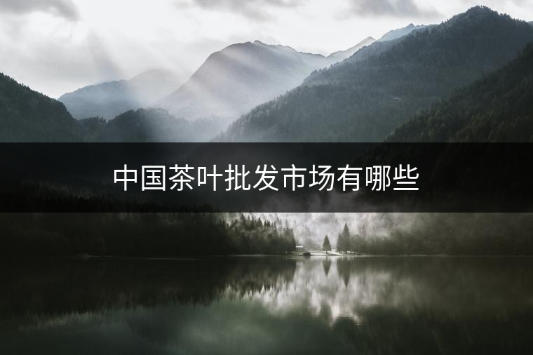 中國茶葉批發(fā)市場有哪些 中國茶葉批發(fā)市場有哪些
